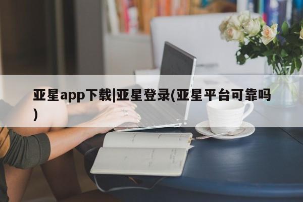 亚星网站 亚星入口亚星app下载|亚星登录(亚星平台可靠吗)