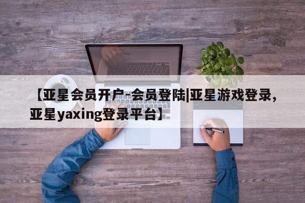 亚星网站 亚星入口【亚星会员开户-会员登陆|亚星游戏登录,亚星yaxing登录平台】