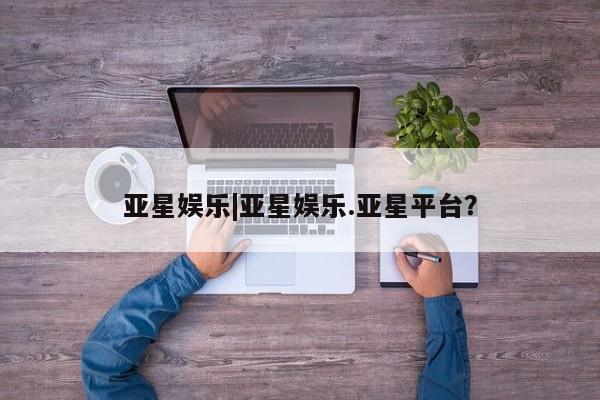 亚星网站 亚星入口亚星娱乐|亚星娱乐.亚星平台？