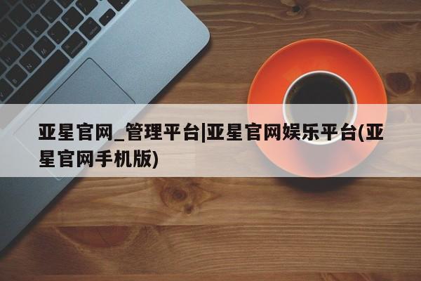亚星网站 亚星入口亚星官网_管理平台|亚星官网娱乐平台(亚星官网手机版)