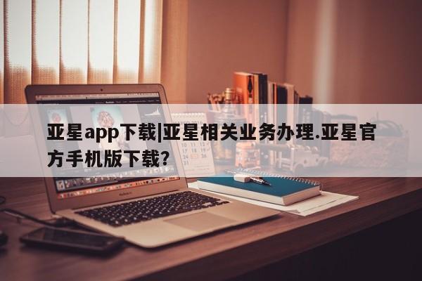 亚星网站 亚星入口亚星app下载|亚星相关业务办理.亚星官方手机版下载？