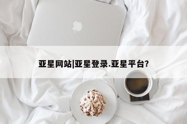亚星网站 亚星入口亚星网站|亚星登录.亚星平台？