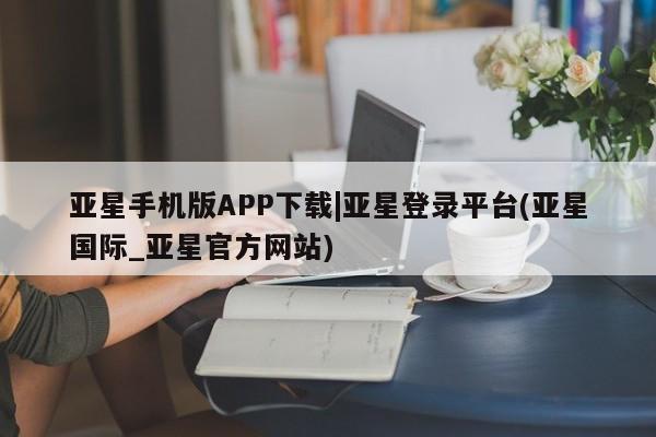 亚星网站 亚星入口亚星手机版APP下载|亚星登录平台(亚星国际_亚星官方网站)