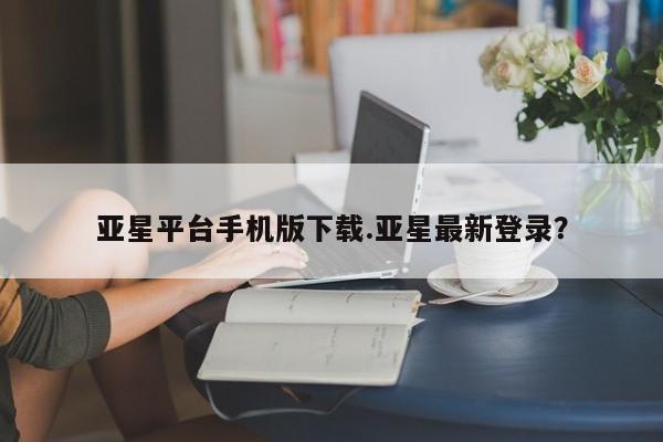 亚星网站 亚星入口亚星平台手机版下载.亚星最新登录？