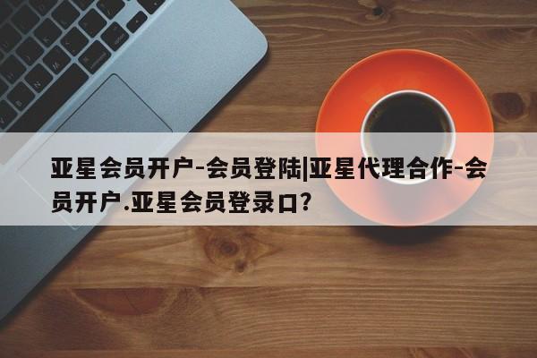 亚星网站 亚星入口亚星会员开户-会员登陆|亚星代理合作-会员开户.亚星会员登录口？