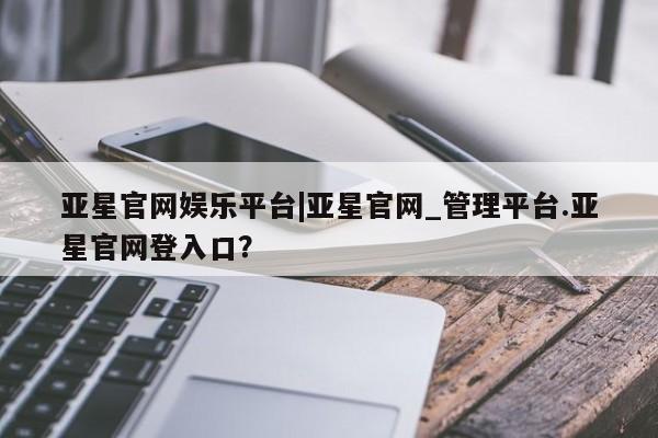 亚星网站 亚星入口亚星官网娱乐平台|亚星官网_管理平台.亚星官网登入口？