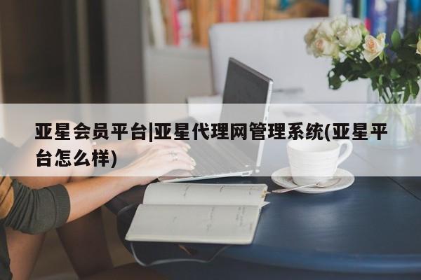 亚星网站 亚星入口亚星会员平台|亚星代理网管理系统(亚星平台怎么样)