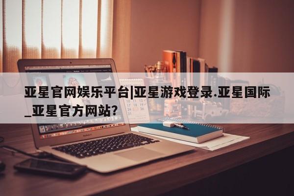 亚星网站 亚星入口亚星官网娱乐平台|亚星游戏登录.亚星国际_亚星官方网站？