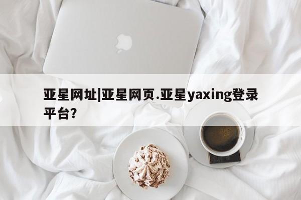 亚星网站 亚星入口亚星网址|亚星网页.亚星yaxing登录平台？