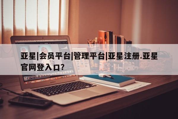 亚星网站 亚星入口亚星|会员平台|管理平台|亚星注册.亚星官网登入口？
