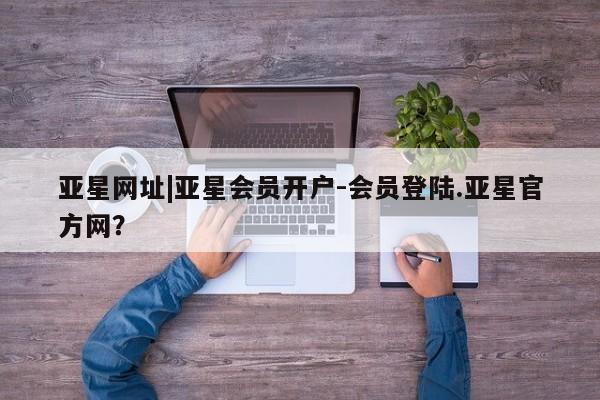 亚星网站 亚星入口亚星网址|亚星会员开户-会员登陆.亚星官方网？