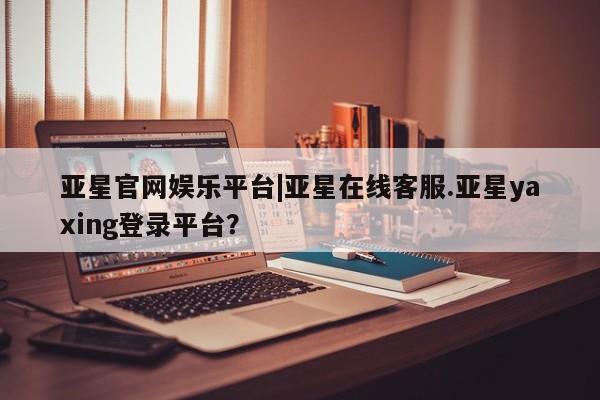 亚星网站 亚星入口亚星官网娱乐平台|亚星在线客服.亚星yaxing登录平台？