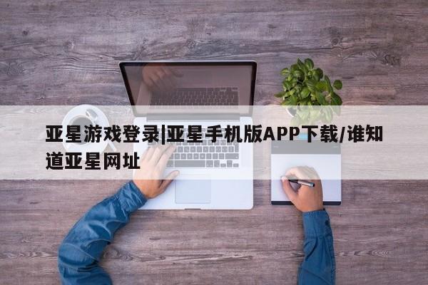 亚星网站 亚星入口亚星游戏登录|亚星手机版APP下载/谁知道亚星网址
