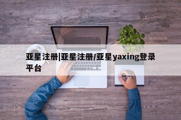 亚星网站 亚星入口亚星注册|亚星注册/亚星yaxing登录平台