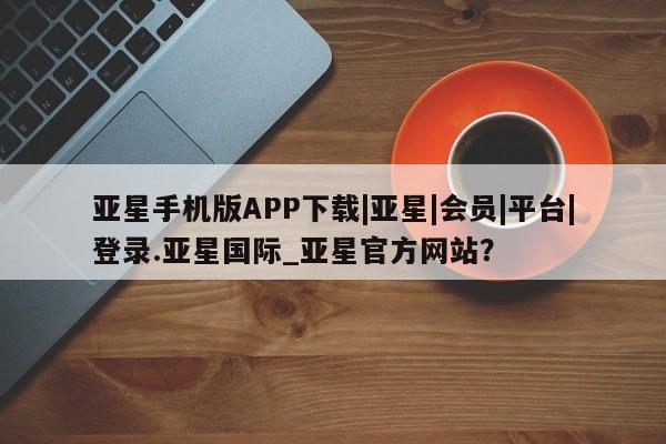 亚星网站 亚星入口亚星手机版APP下载|亚星|会员|平台|登录.亚星国际_亚星官方网站？