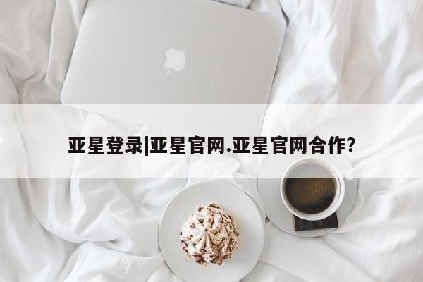 亚星网站 亚星入口亚星登录|亚星官网.亚星官网合作？