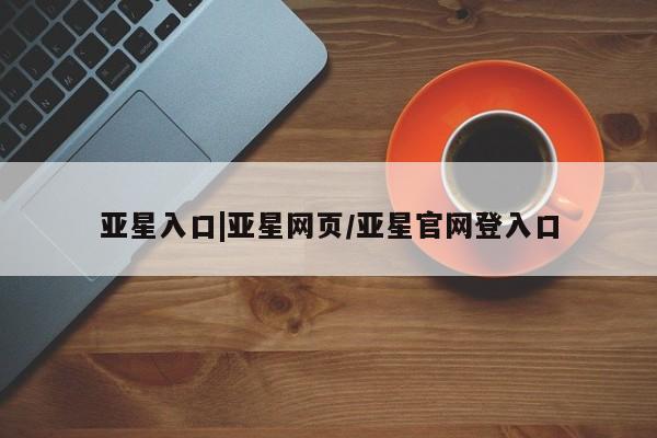 亚星网站 亚星入口亚星入口|亚星网页/亚星官网登入口