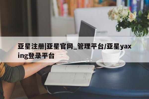 亚星网站 亚星入口亚星注册|亚星官网_管理平台/亚星yaxing登录平台