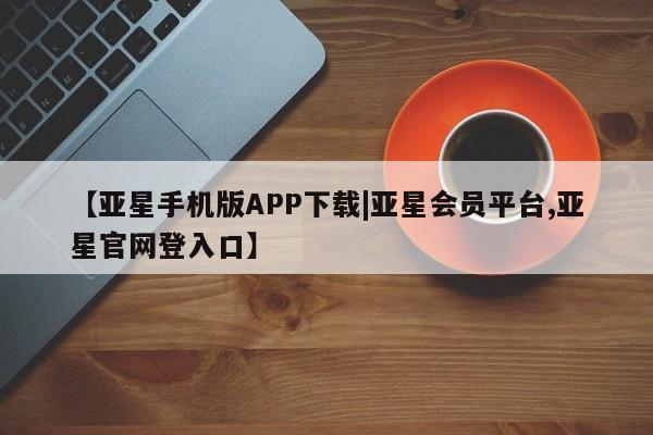 亚星网站 亚星入口【亚星手机版APP下载|亚星会员平台,亚星官网登入口】