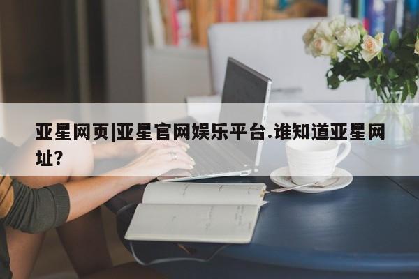 亚星网站 亚星入口亚星网页|亚星官网娱乐平台.谁知道亚星网址？