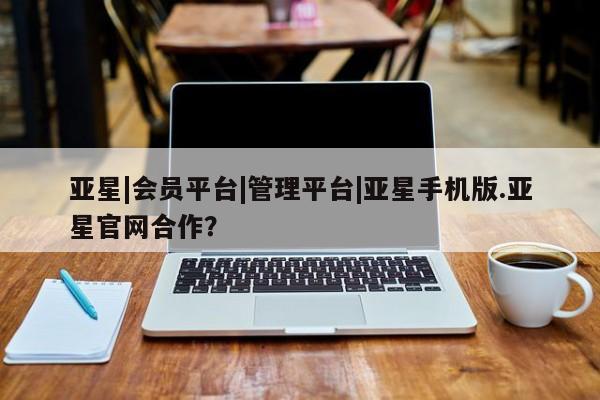 亚星网站 亚星入口亚星|会员平台|管理平台|亚星手机版.亚星官网合作？