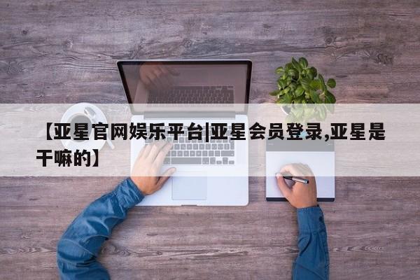 亚星网站 亚星入口【亚星官网娱乐平台|亚星会员登录,亚星是干嘛的】