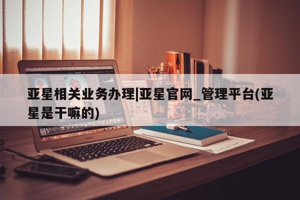 亚星网站 亚星入口亚星相关业务办理|亚星官网_管理平台(亚星是干嘛的)
