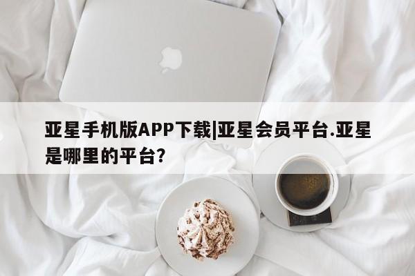 亚星网站 亚星入口亚星手机版APP下载|亚星会员平台.亚星是哪里的平台？