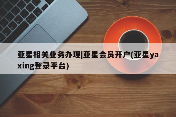 亚星网站 亚星入口亚星相关业务办理|亚星会员开户(亚星yaxing登录平台)