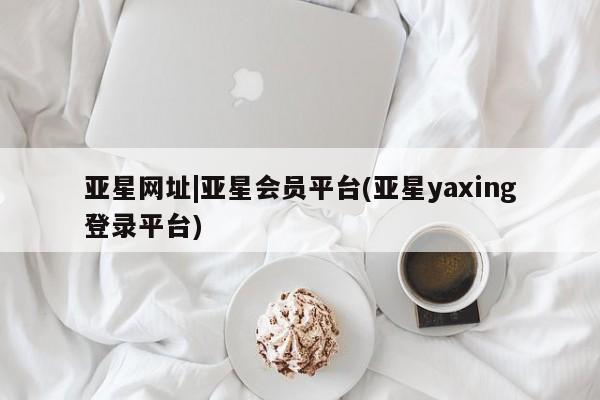 亚星网站 亚星入口亚星网址|亚星会员平台(亚星yaxing登录平台)