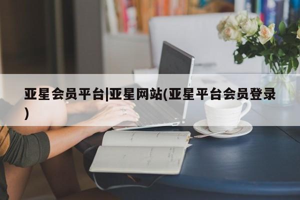 亚星网站 亚星入口亚星会员平台|亚星网站(亚星平台会员登录)