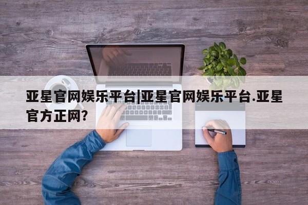 亚星网站 亚星入口亚星官网娱乐平台|亚星官网娱乐平台.亚星官方正网？