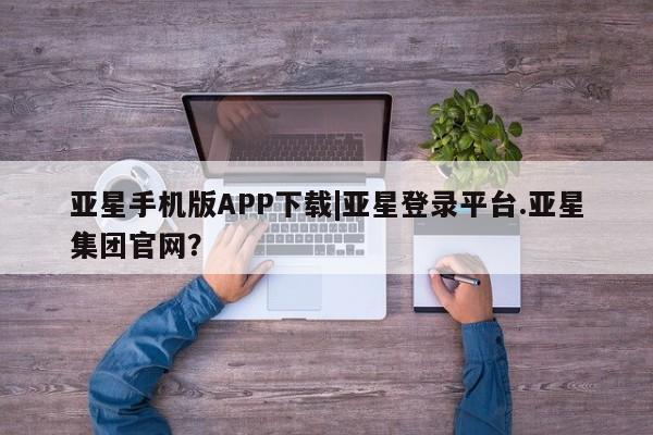 亚星网站 亚星入口亚星手机版APP下载|亚星登录平台.亚星集团官网？