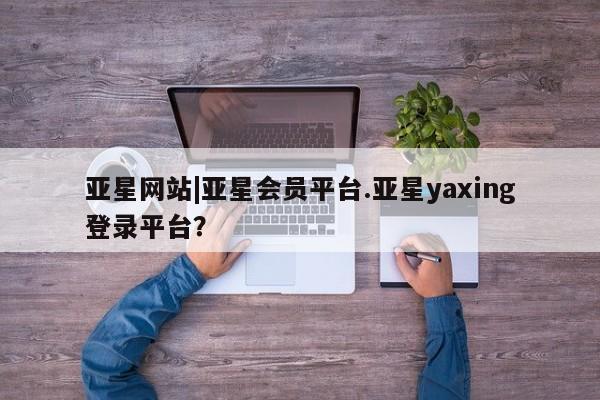 亚星网站 亚星入口亚星网站|亚星会员平台.亚星yaxing登录平台？