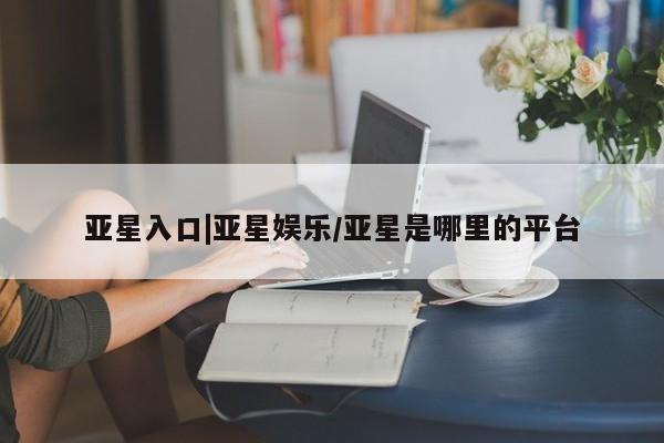 亚星网站 亚星入口亚星入口|亚星娱乐/亚星是哪里的平台