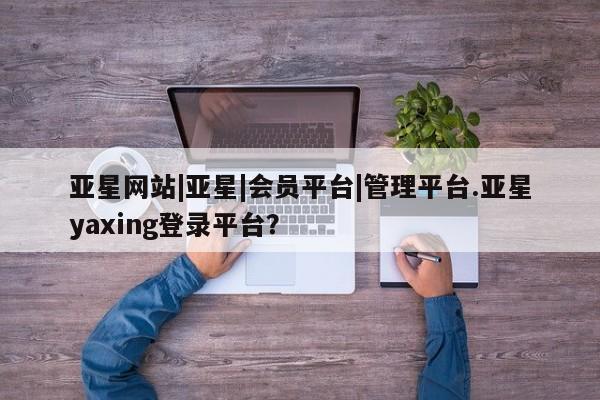 亚星网站 亚星入口亚星网站|亚星|会员平台|管理平台.亚星yaxing登录平台？
