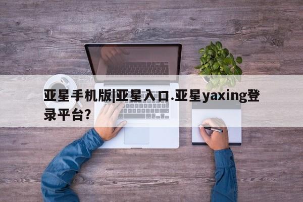 亚星网站 亚星入口亚星手机版|亚星入口.亚星yaxing登录平台？