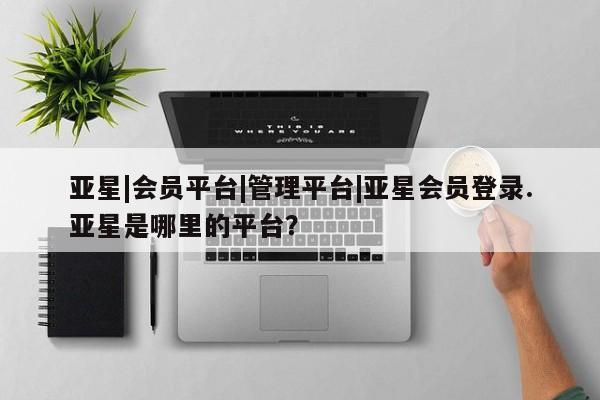 亚星网站 亚星入口亚星|会员平台|管理平台|亚星会员登录.亚星是哪里的平台？