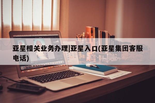 亚星网站 亚星入口亚星相关业务办理|亚星入口(亚星集团客服电话)