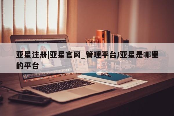 亚星网站 亚星入口亚星注册|亚星官网_管理平台/亚星是哪里的平台