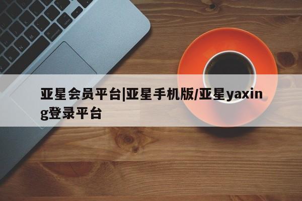 亚星网站 亚星入口亚星会员平台|亚星手机版/亚星yaxing登录平台